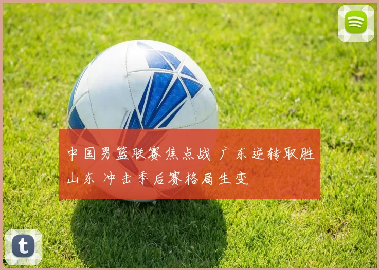 中国男篮联赛焦点战 广东逆转取胜山东 冲击季后赛格局生变