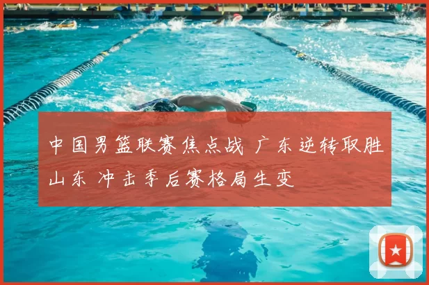 中国男篮联赛焦点战 广东逆转取胜山东 冲击季后赛格局生变