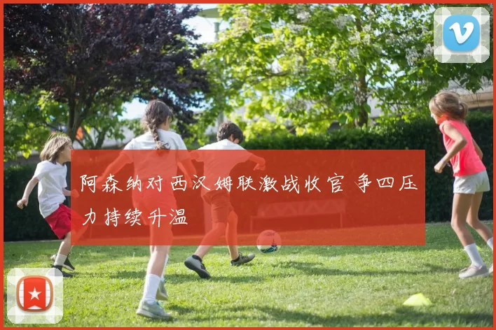 阿森纳对西汉姆联激战收官 争四压力持续升温