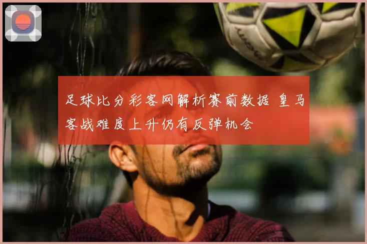 足球比分彩客网解析赛前数据 皇马客战难度上升仍有反弹机会