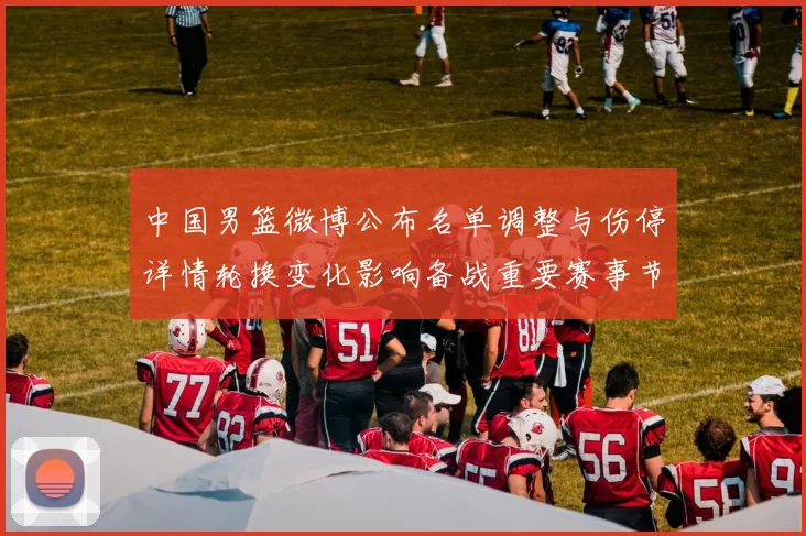 中国男篮微博公布名单调整与伤停详情轮换变化影响备战重要赛事节奏
