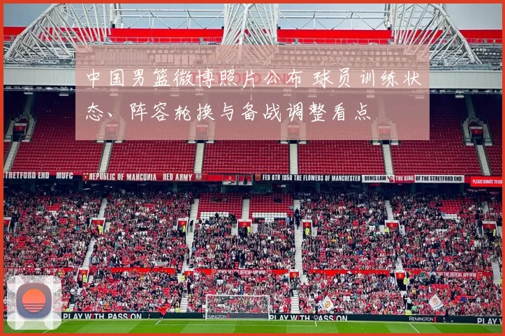 中国男篮微博照片公布 球员训练状态、阵容轮换与备战调整看点