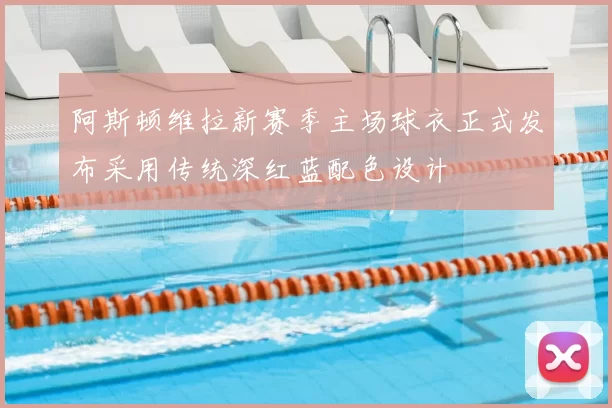 阿斯顿维拉新赛季主场球衣正式发布采用传统深红蓝配色设计