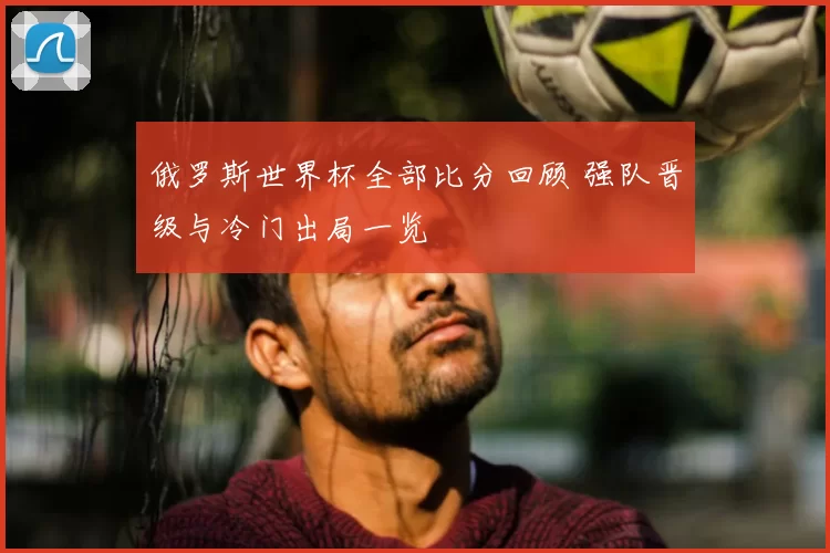 俄罗斯世界杯全部比分回顾 强队晋级与冷门出局一览