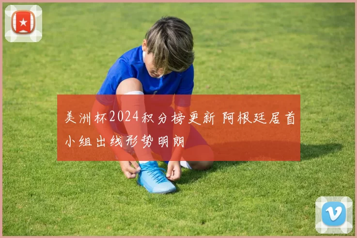 美洲杯2024积分榜更新 阿根廷居首小组出线形势明朗