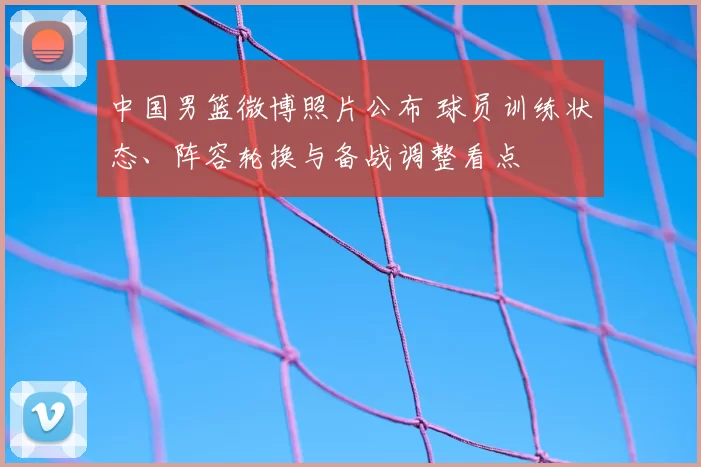 中国男篮微博照片公布 球员训练状态、阵容轮换与备战调整看点