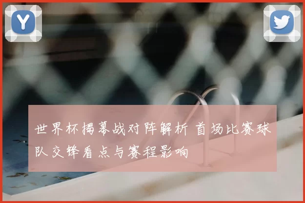 世界杯揭幕战对阵解析 首场比赛球队交锋看点与赛程影响