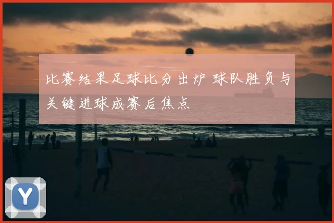 比赛结果足球比分出炉 球队胜负与关键进球成赛后焦点