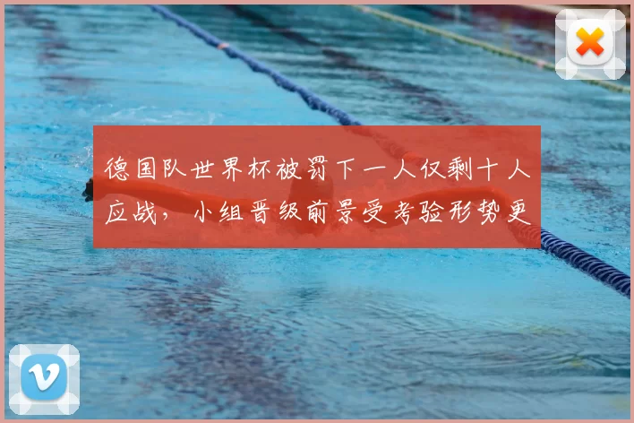 德国队世界杯被罚下一人仅剩十人应战，小组晋级前景受考验形势更趋复杂