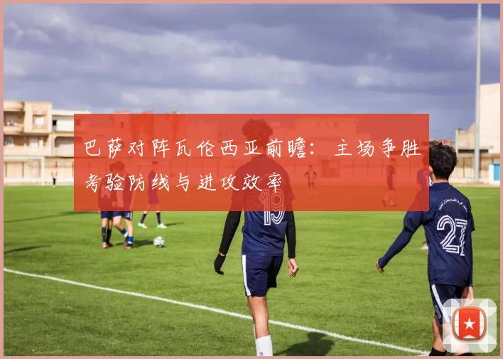 巴萨对阵瓦伦西亚前瞻：主场争胜考验防线与进攻效率