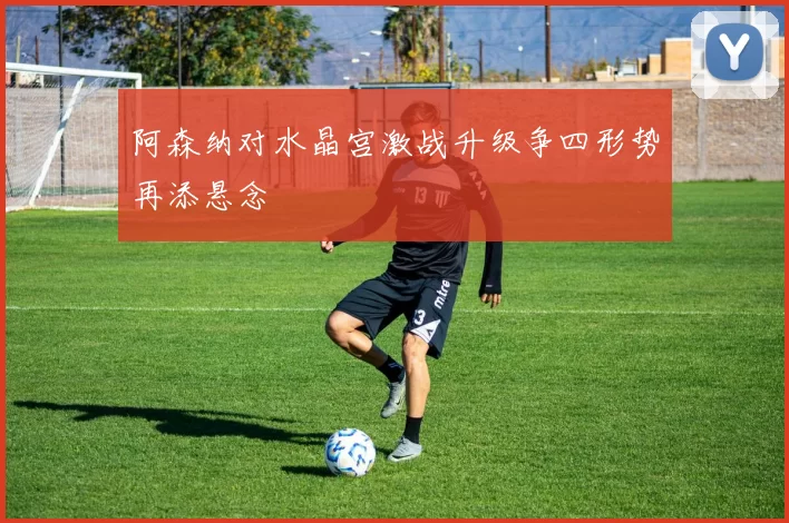 阿森纳对水晶宫激战升级争四形势再添悬念