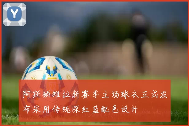 阿斯顿维拉新赛季主场球衣正式发布采用传统深红蓝配色设计
