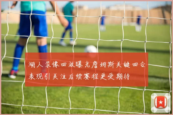 湖人录像回放曝光詹姆斯关键回合表现引关注后续赛程更受期待