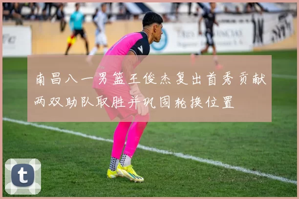 南昌八一男篮王俊杰复出首秀贡献两双助队取胜并巩固轮换位置