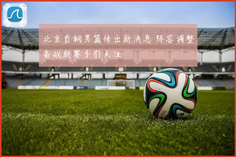 北京首钢男篮传出新消息 阵容调整备战新赛季引关注