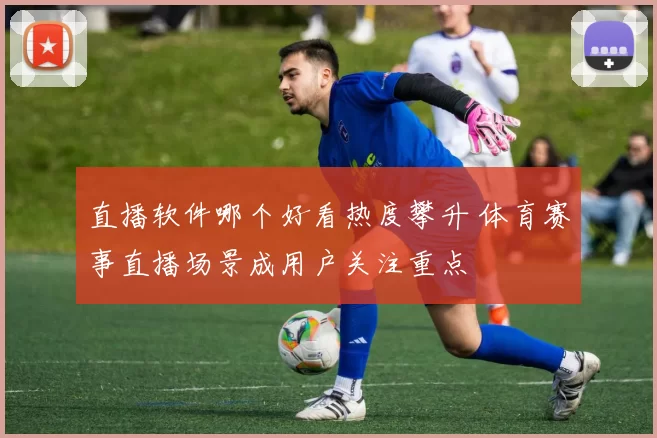 直播软件哪个好看热度攀升 体育赛事直播场景成用户关注重点