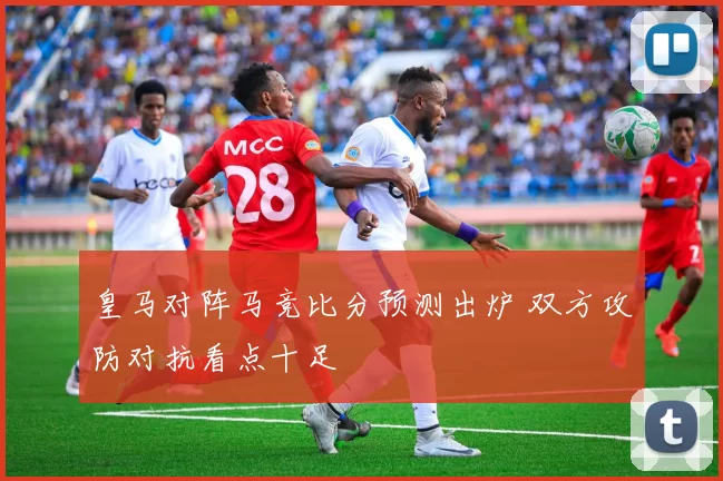 皇马对阵马竞比分预测出炉 双方攻防对抗看点十足