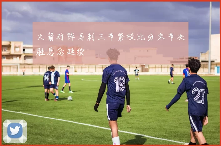 火箭对阵马刺三节紧咬比分末节决胜悬念延续