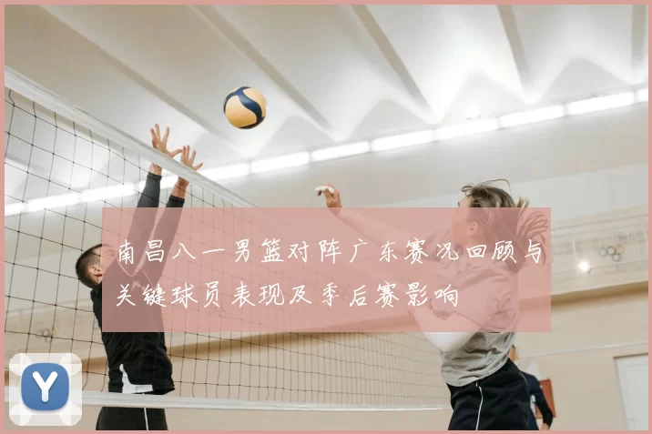 南昌八一男篮对阵广东赛况回顾与关键球员表现及季后赛影响