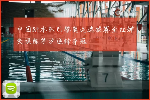 中国跳水队巴黎奥运选拔赛全红婵失误陈芋汐逆转夺冠