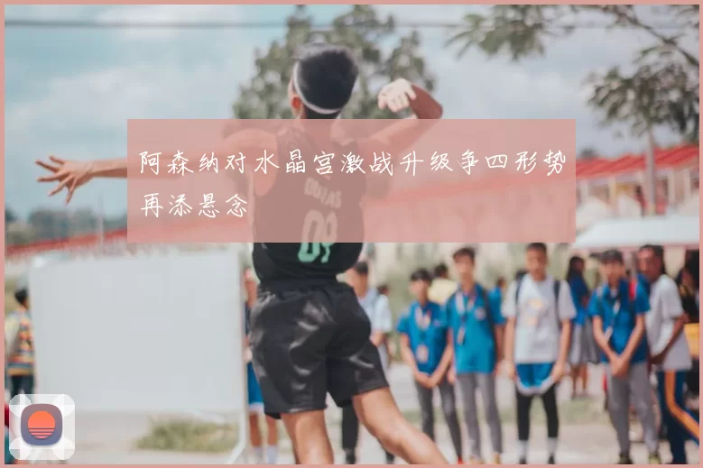 阿森纳对水晶宫激战升级争四形势再添悬念