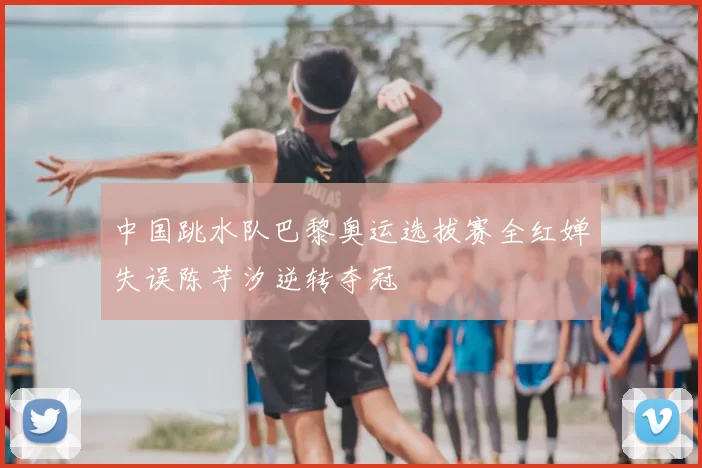 中国跳水队巴黎奥运选拔赛全红婵失误陈芋汐逆转夺冠