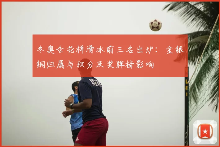 冬奥会花样滑冰前三名出炉：金银铜归属与积分及奖牌榜影响