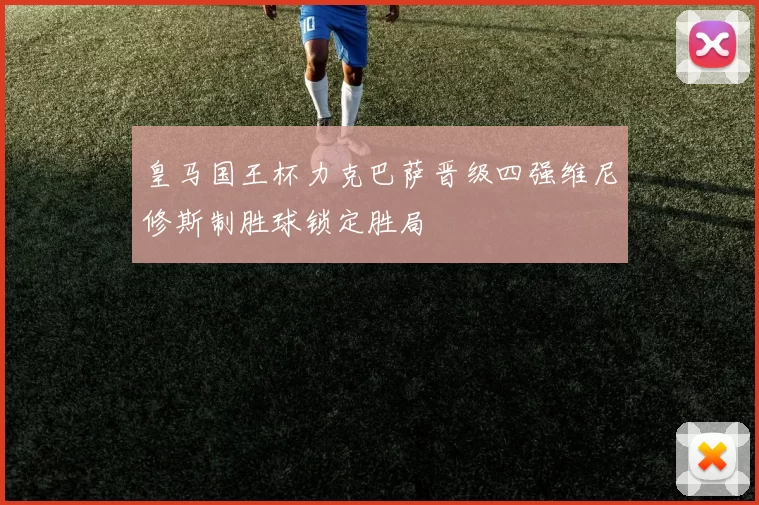 皇马国王杯力克巴萨晋级四强维尼修斯制胜球锁定胜局