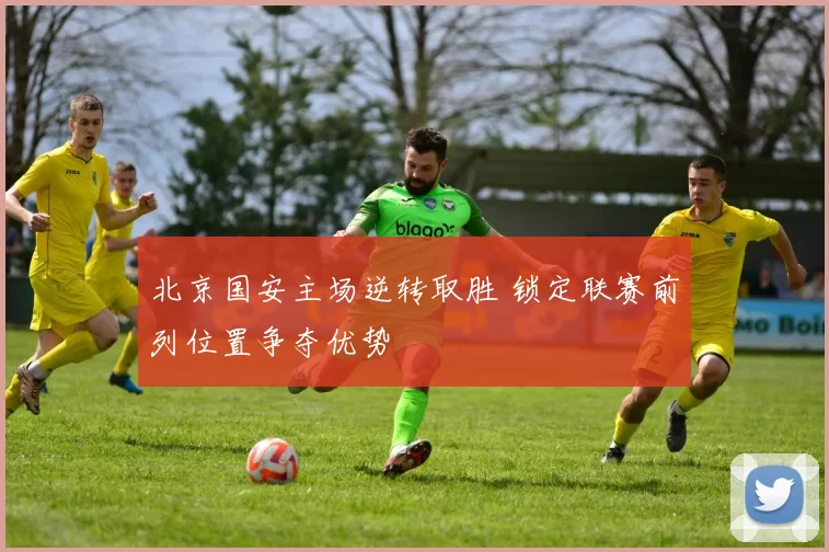 北京国安主场逆转取胜 锁定联赛前列位置争夺优势