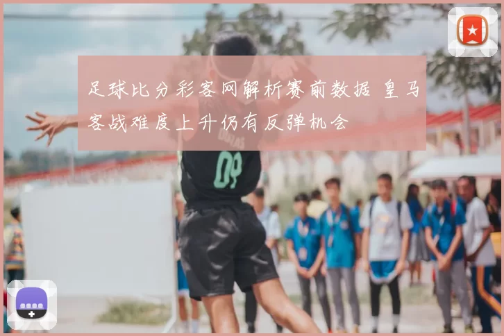 足球比分彩客网解析赛前数据 皇马客战难度上升仍有反弹机会