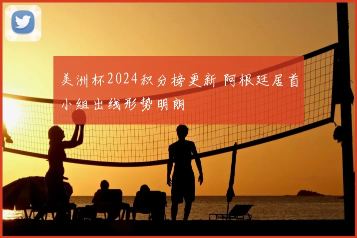 美洲杯2024积分榜更新 阿根廷居首小组出线形势明朗