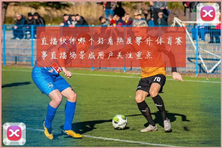 直播软件哪个好看热度攀升 体育赛事直播场景成用户关注重点