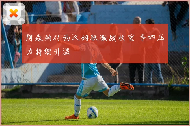 阿森纳对西汉姆联激战收官 争四压力持续升温