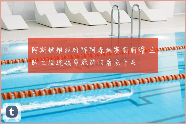 阿斯顿维拉对阵阿森纳赛前前瞻 主队主场迎战争冠热门看点十足