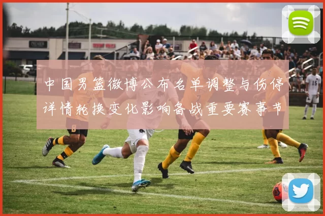 中国男篮微博公布名单调整与伤停详情轮换变化影响备战重要赛事节奏