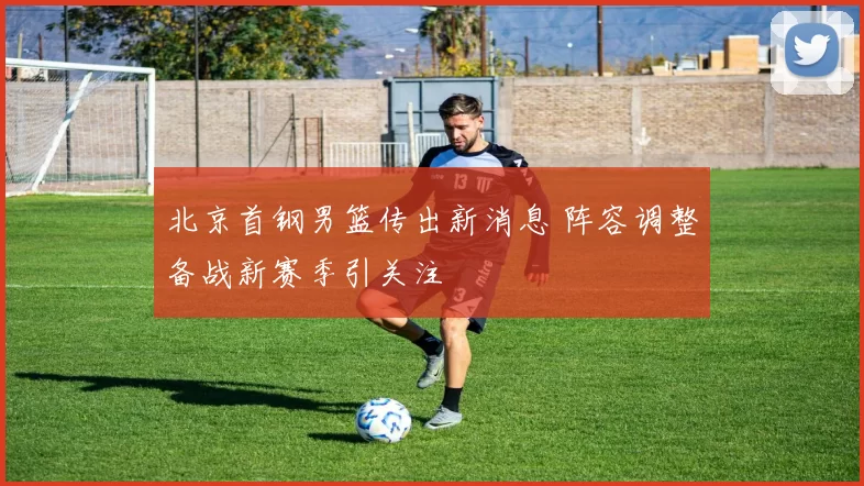 北京首钢男篮传出新消息 阵容调整备战新赛季引关注