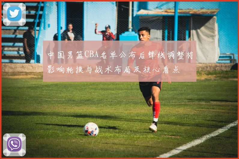 中国男篮CBA名单公布后锋线调整将影响轮换与战术布局及核心看点