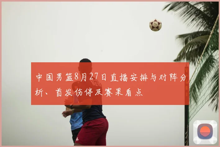 中国男篮8月27日直播安排与对阵分析、首发伤停及赛果看点