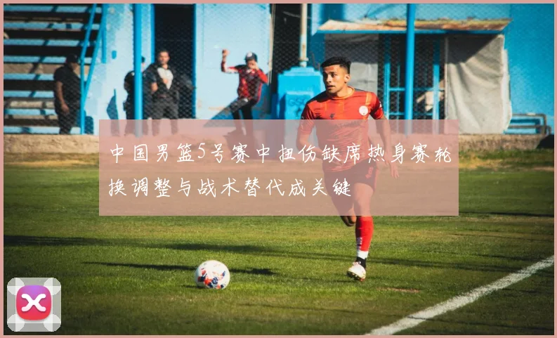 中国男篮5号赛中扭伤缺席热身赛轮换调整与战术替代成关键