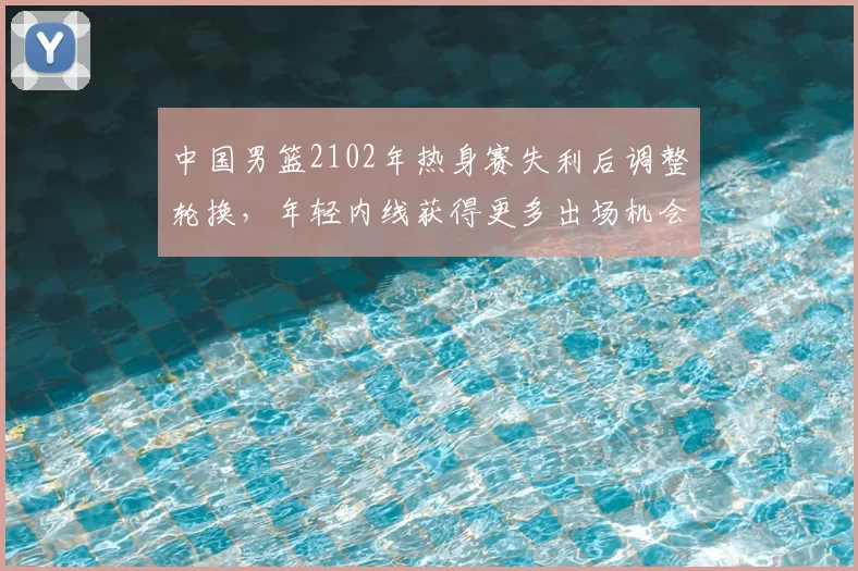 中国男篮2102年热身赛失利后调整轮换，年轻内线获得更多出场机会