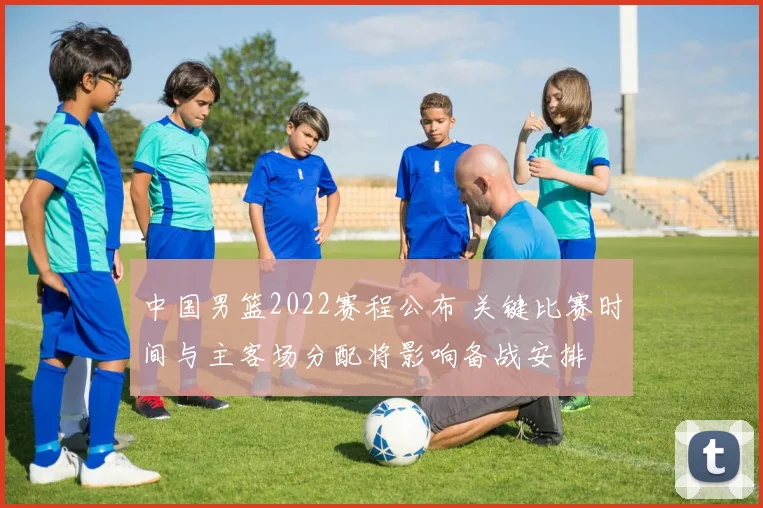 中国男篮2022赛程公布 关键比赛时间与主客场分配将影响备战安排