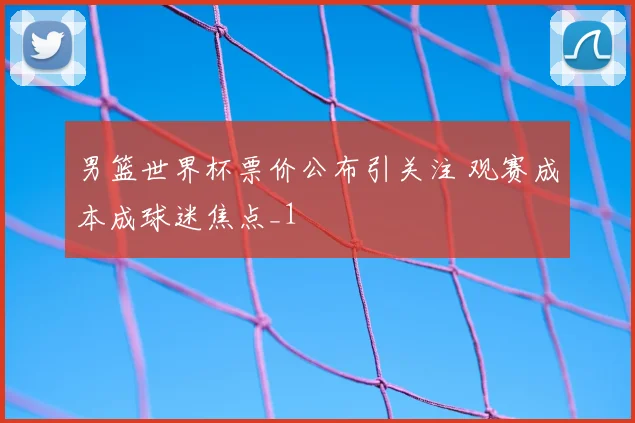 男篮世界杯票价公布引关注 观赛成本成球迷焦点_1