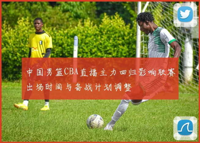 中国男篮CBA直播主力回归影响联赛出场时间与备战计划调整