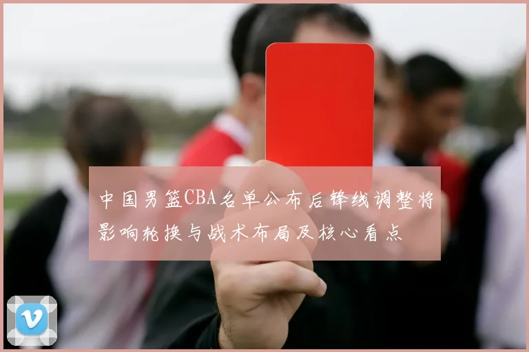 中国男篮CBA名单公布后锋线调整将影响轮换与战术布局及核心看点