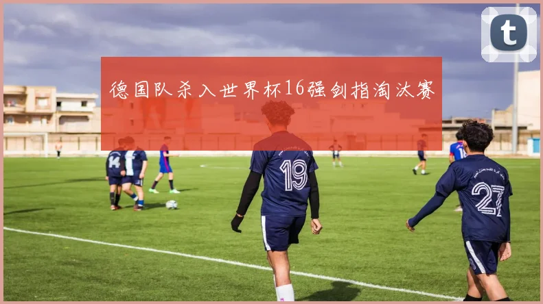 德国队杀入世界杯16强剑指淘汰赛